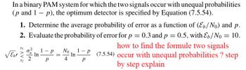 In a binary PAM system for which the two signals occur with unequal probabilities
(p and 1p), the optimum detector is specified by Equation (7.5.54).
√ebr
2.
1. Determine the average probability of error as a function of (E₁/N) and p.
Evaluate the probability of error for p = 0.3 and p = 0.5, with Eb/No = 10.
how to find the formule two signals
1-P (7.5.54) occur with unequal probabilities ? step
by step explain
P
AV
~~
In
1 P No
P
= In