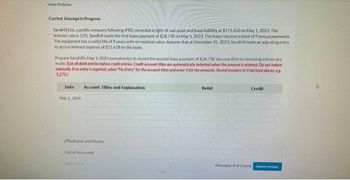 View Policies
Current Attempt in Progress
Sandhill Ltd, a public company following IFRS, recorded a right-of-use asset and lease liability at $171,450 on May 1, 2023. The
interest rate is 12%. Sandhill made the first lease payment of $28,730 on May 1, 2023. The lease requires a total of 9 annual payments.
The equipment has a useful life of 9 years with no residual value. Assume that at December 31, 2023, Sandhill made an adjusting entry
to accrue interest expense of $11.418 on the lease.
Prepare Sandhill's May 1, 2024 journal entry to record the second lease payment of $28.730 Assume that no reversing entries are
made. (List all debit entries before credit entries. Credit account titles are automatically indented when the amount is entered. Do not indent
manually. If no entry is required, select "No Entry for the account titles and enter 0 for the amounts Round answers to Odecimal places, eg
5,275.)
Date Account Titles and Explanation
May 1, 2024
eTextbook and Media
List of Accounts
Debit
Credit
Attempts: 0 of 3 used Submit Answer