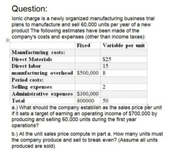 Question:
lonic charge is a newly organized manufacturing business trial
plans to manufacture and sell 60,000 units per year of a new
product The following estimates have been made of the
company's costs and expenses (other than income taxes):
Manufacturing costs:
Direct Materials
Direct labor
Fixed
Variable per unit
$25
15
manufacturing overhead $500,000 8
Period costs:
Selling expenses
Total
Administrative expenses $300,000
800000
2
50
a.) What should the company establish as the sales price per unit
if it sets a target of earning an operating income of $700,000 by
producing and selling 60,000 units during the first year
operations?
b.) At the unit sales price compute in part a, How many units must
the company produce and sell to break even? (Assume all units
produced are sold)