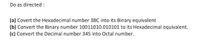 Do as directed :
(a) Covert the Hexadecimal number 3BC into its Binary equivalent
(b) Convert the Binary number 10011010.010101 to its Hexadecimal equivalent.
(c) Convert the Decimal number 345 into Octal number.
