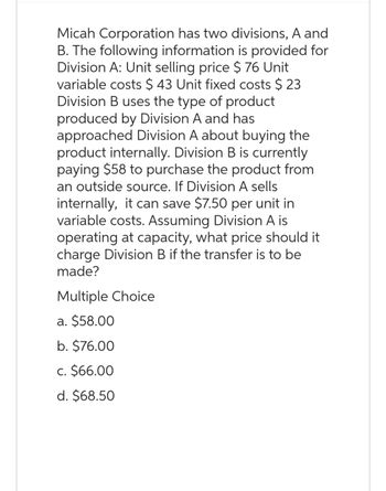 Micah Corporation has two divisions, A and
B. The following information is provided for
Division A: Unit selling price $ 76 Unit
variable costs $ 43 Unit fixed costs $23
Division B uses the type of product
produced by Division A and has
approached Division A about buying the
product internally. Division B is currently
paying $58 to purchase the product from
an outside source. If Division A sells
internally, it can save $7.50 per unit in
variable costs. Assuming Division A is
operating at capacity, what price should it
charge Division B if the transfer is to be
made?
Multiple Choice
a. $58.00
b. $76.00
c. $66.00
d. $68.50