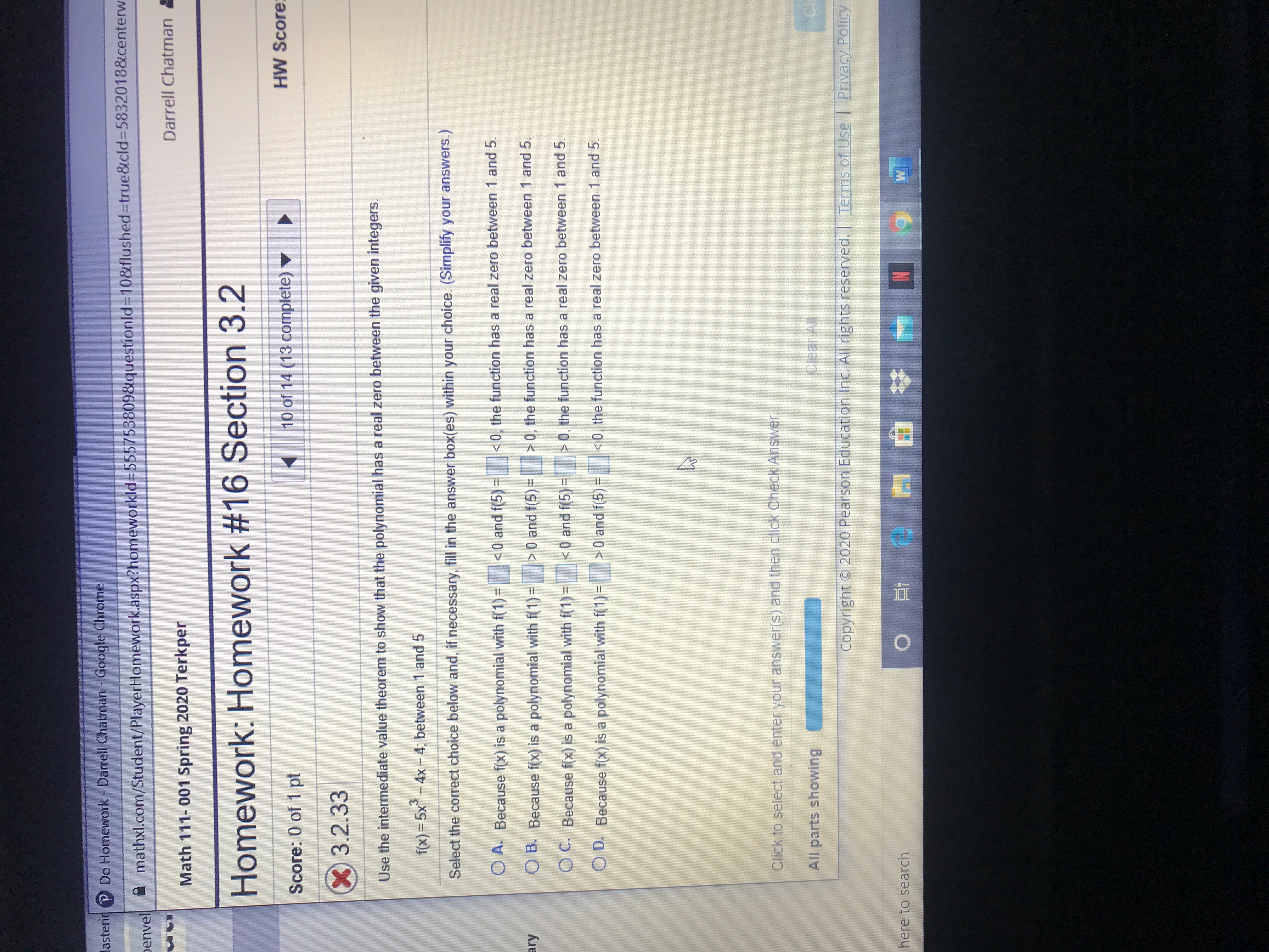 lasterir Do Homework - Darrell Chatman - Google Chrome
penvel
mathxl.com/Student/PlayerHomework.aspx?homeworkld%3D555753809&questionld%310&flushed%3Dtrue&cld%3D5832018&centerw
Darrell Chatman
Math 111- 001 Spring 2020 Terkper
Homework: Homework #16 Section 3.2
10 of 14 (13 complete) v
HW Score
Score: 0 of 1 pt
3.2.33
Use the intermediate value theorem to show that the polynomial has a real zero between the given integers.
f(x) = 5x-4x- 4; between 1 and 5
Select the correct choice below and, if necessary, fill in the answer box(es) within your choice. (Simplify your answers.)
O A. Because f(x) is a polynomial with f(1) =
<0 and f(5) =
<0, the function has a real zero between 1 and 5.
ary
O B. Because f(x) is a polynomial with f(1)=
>0 and f(5)=
> 0, the function has a real zero between 1 and 5.
O C. Because f(x) is a polynomial with f(1) =
<0 and f(5)=
>0, the function has a real zero between 1 and 5.
O D. Because f(x) is a polynomial with f(1)=
>0 and f(5) =
<0, the function has a real zero between 1 and 5.
Click to select and enter your answer(s) and then click Check Answer.
All parts showing
Clear All
Ch
Copyright 2020 Pearson Education Inc. All rights reserved. Terms of Use
l Privacy Policy
here to search
6.
