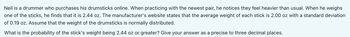 Neil is a drummer who purchases his drumsticks online. When practicing with the newest pair, he notices they feel heavier than usual. When he weighs
one of the sticks, he finds that it is 2.44 oz. The manufacturer's website states that the average weight of each stick is 2.00 oz with a standard deviation
of 0.19 oz. Assume that the weight of the drumsticks is normally distributed.
What is the probability of the stick's weight being 2.44 oz or greater? Give your answer as a precise to three decimal places.