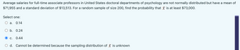 Average salaries for full-time associate professors in United States doctoral departments of psychology are not normally distributed but have a mean of
$71,955 and a standard deviation of $13,513. For a random sample of size 200, find the probability that is at least $73,000.
Select one:
a. 0.14
b. 0.24
C. 0.44
d. Cannot be determined because the sampling distribution of is unknown