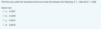 Find the area under the standard normal curve that lies between the following: Z = -1.56 and Z = -0.56.
Select one:
a. 0.1587
O b. 0.2283
c. 0.3471
d. 0.8413