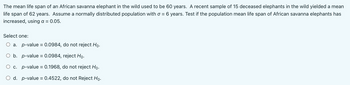 The mean life span of an African savanna elephant in the wild used to be 60 years. A recent sample of 15 deceased elephants in the wild yielded a mean
life span of 62 years. Assume a normally distributed population with = 6 years. Test if the population mean life span of African savanna elephants has
increased, using a = 0.05.
Select one:
O a. p-value = 0.0984, do not reject Ho.
O b.
p-value = 0.0984, reject Ho.
c.
p-value = 0.1968, do not reject Ho.
d. p-value = 0.4522, do not Reject Ho.