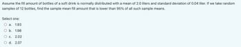 Assume the fill amount of bottles of a soft drink is normally distributed with a mean of 2.0 liters and standard deviation of 0.04 liter. If we take random
samples of 12 bottles, find the sample mean fill amount that is lower than 95% of all such sample means.
Select one:
a. 1.93
b. 1.98
C. 2.02
d. 2.07