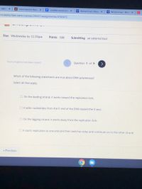 - Addin X
O Informational Rese X
E credible source act X
Y Muhammad | Biogr X
W Muhammad - Brita X
mi.instructure.com/courses/25527/assignments/4743473
Due Wednesday by 11:59pm
Points 100
Submitting an external tool
Your progress has been saved
Question 1 of 9
Which of the following statements are true about DNA polymerase?
Select all that apply.
O On the leading strand, it works toward the replication fork.
O It adds nucleotides from the 5' end of the DNA toward the 3' end.
O On the lagging strand, it works away from the replication fork.
O It starts replication at one end and then switches sides and continues on to the other strand.
« Previous
