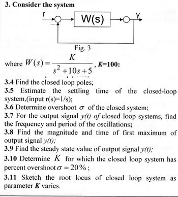 3. Consider the system
r
where W(s)
=
W(s)
Fig. 3
K
2
s +10s +5
7
9
K=100:
3.4 Find the closed loop poles;
3.5 Estimate the settling time of the closed-loop
system,(input r(s)=1/s);
3.6 Determine overshoot o of the closed system;
3.7 For the output signal y(t) of closed loop systems, find
the frequency and period of the oscillations;
3.8 Find the magnitude and time of first maximum of
output signal y(t);
3.9 Find the steady state value of output signal y(t);
3.10 Determine K for which the closed loop system has
percent overshoot o = 20% ;
3.11 Sketch the root locus of closed loop system as
parameter K varies.