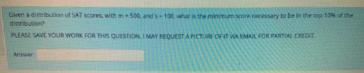 Given a distribution of SAT scores, with m500, and s-100, what is the minimum score necessary to be in the top 10M of the
distribution?
PLEASE SAVE YOUR WORK FOR THIS QUESTION. I MAY REQUEST A PICTURE OFIT VA EMAIL FOR PARTIAL CREDIT.
Arwer
