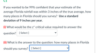 If you wanted to be 99% confident that your estimate of the
average Florida rainfall was within 3 inches of the true average, how
many places in Florida should you survey? Use a standard
deviation of 9 inches per year.
(i) What would be the z* critical value required to answer the
question? [Select ]
(ii) What is the answer to the question: how many places in Florida
should you survey? [ Select ]
