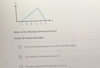 1 2 3
4 5 6
Which of the following statements are true?
Choose all answers that apply:
A
The mean of the density curve is less than the median.
B
The median of the density curve is 3.
The area underneath the density curve is 1.
