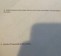 D- Graph the picture of this problem with the X and Z values, solve P(Xbar > 8.2) and interpret
the results.
E- Find the 25th percentile for this problem.
