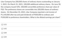 Lilac Company has 200,000 shares of ordinary shares outstanding on January
1, 2021. On March 31, 2021, 100,000 additional ordinary shares. On June 30,
the company issued 10%, 100,000 convertible preference share par value of
P20. The preference shares are convertible into 200,000 shares of ordinary
shares. On December 31, 2021, Lilac Company reported a net income of
P1,140,000 after tax and paid dividends of P300,000 to ordinary and
P100,000 to preference shareholders. What is the diluted earnings per share?
3.51
3.42
3.04
3.24
