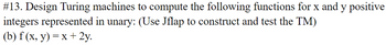 #13. Design Turing machines to compute the following functions for x and y positive
integers represented in unary: (Use Jflap to construct and test the TM)
(b) f (x, y) = x + 2y.