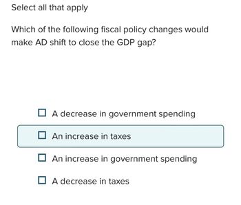 Select all that apply
Which of the following fiscal policy changes would
make AD shift to close the GDP gap?
A decrease in government spending
☐ An increase in taxes
☐ An increase in government spending
A decrease in taxes