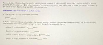 Assume that the following data characterize the hypothetical economy of Trance: money supply $200 billion; quantity of money
demanded for transactions - $150 billion; quantity of money demanded as an asset $10 billion at 12 percent interest, increasing by
$10 billion for each 2-percentage-point fall in the interest rate,
Instructions: Enter your answers as a whole number.
a. What is the equilibrium interest rate in Trance?
percent
b. At the equilibrium interest rate, what are the quantity of money supplied, the quantity of money demanded, the amount of money
demanded for transactions, and the amount of money demanded as an asset in Trance?
Quantity of money supplied $[
Quantity of money demanded $[
billion
billion i
Amount of money demanded for transactions $1
billion
Amount of money demanded as an asset $1
billion