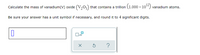 Calculate the mass of vanadium(V) oxide (V205) that contains a trillion (1.000 × 104) vanadium atoms.
Be sure your answer has a unit symbol if necessary, and round it to 4 significant digits.
?
