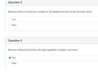 Question 4
Business ethics is much less complex at the global level than at the domestic level.
True
False
Question 5
Business influences business through regulation, taxation, and more.
True
False
