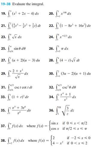 19-38 Evaluate the integral.
19. f (x² + 2x - 4) dx
21.
23.
25. sino de
=/6
27.
29.
(-²+31) dr
√x dx
31.
33.
(u + 2)(u - 3) du
=/2
/6
dx
csc t cott dr
(1 + r)' dr
(1
35. (20
0³ +306
37. ff(x) dx
38. [ f(x) dx
dv
where f(x) =
where f(x) =
9. Sº, x 100,
22. (1 - 8v¹ + 16v¹) du
24. fx-2/3
26. 1, παχ
28. f*(4-1)√1 dt
20.
30. (3u -2)(u + 1) du
34.
100 dx
32.csc²0 de
54
J1
36.
dx
$²
+1
18
• 1² √ √³²= ₁²
dz
z
[2
4-x²
ds
sinx if 0<x< π/2
cosx if π/2 ≤ x ≤ T
if -2 ≤x≤0
if 0<x< 2