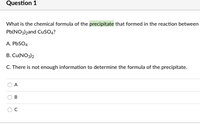 Question 1
What is the chemical formula of the precipitate that formed in the reaction between
Pb(NO3)2and CuSO4?
A. PbSO4
B. Cu(NO3)2
C. There is not enough information to determine the formula of the precipitate.
A
C.
