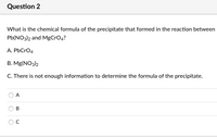 **Question 2**

What is the chemical formula of the precipitate that formed in the reaction between Pb(NO₃)₂ and MgCrO₄?

A. PbCrO₄  
B. Mg(NO₃)₂  
C. There is not enough information to determine the formula of the precipitate.

Options:  
- ○ A  
- ○ B  
- ○ C