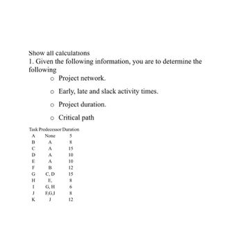 Show all calculations
1. Given the following information, you are to determine the
following
o Project network.
o Early, late and slack activity times.
o Project duration.
o Critical path
Task Predecessor Duration
A None
B
A
C
A
A
A
B
C, D
E,
G, H
D
E
F
G
H
I
J
K
F,G,I
J
585
15
10
10
12
15
8
6
8
N∞
12