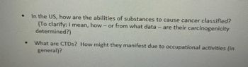 ●
In the US, how are the abilities of substances to cause cancer classified?
(To clarify: I mean, how - or from what data - are their carcinogenicity
determined?)
What are CTDs? How might they manifest due to occupational activities (in
general)?