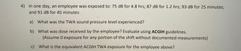 4) In one day, an employee was exposed to: 75 dB for 4.8 hrs; 87 dB for 1.2 hrs; 93 dB for 25 minutes;
and 91 dB for 45 minutes
a) What was the TWA sound pressure level experienced?
b) What was dose received by the employee? Evaluate using ACGIH guidelines.
(Assume 0 exposure for any portion of the shift without documented measurements)
c) What is the equivalent ACGIH TWA exposure for the employee above?