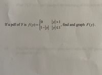 ### Problem Statement

If a probability density function (pdf) of \( Y \) is 

\[
f(y) = 
\begin{cases} 
0, & |y| > 1 \\ 
1 - |y|, & |y| \leq 1 
\end{cases}
\]

find and graph \( F(y) \).

### Explanation

**Probability Density Function (pdf):**

- The function \( f(y) \) describes the probability density function for the random variable \( Y \).
- For \(|y| > 1\), the pdf is zero, indicating that values of \( Y \) outside this range have a probability density of zero.
- For \(|y| \leq 1\), the pdf is given by \(1 - |y|\), a linear function that forms a triangle with base endpoints at \( y = -1 \) and \( y = 1 \), peaking at \( y = 0 \).

**Cumulative Distribution Function (CDF):**

The cumulative distribution function \( F(y) \) is obtained by integrating the pdf:

- For \( y < -1 \), \( F(y) = 0 \).
- For \(-1 \leq y \leq 0\), calculate the integral from \(-1\) to \( y \) of \(1 - (-t)\).

\[ F(y) = \int_{-1}^{y} (1 - (-t)) \, dt = \int_{-1}^{y} (1 + t) \, dt \]

Calculate the integral to find \( F(y) \) in this interval.

- For \( 0 < y \leq 1\), calculate the integral from \(-1\) to \( 0\) and then add the integral from \(0\) to \( y \) of \(1 - t\).

\[ F(y) = \int_{-1}^{0} (1 + t) \, dt + \int_{0}^{y} (1 - t) \, dt \]

Continue calculating to find the complete CDF \( F(y) \).

- For \( y > 1 \), \( F(y) = 1 \), as all probabilities sum to 1.

**Graph:**

- Graph \( F(y) \), which will be a continuous, non-decreasing function.
- The graph of the pdf