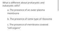 What is different about prokaryotic and
eukaryotic cells?
a. The presence of an outer plasma
membrane
b. The presence of some type of ribosome
c. The presence of membrane covered
"cell organs"
