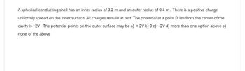 A spherical conducting shell has an inner radius of 0.2 m and an outer radius of 0.4 m. There is a positive charge
uniformly spread on the inner surface. All charges remain at rest. The potential at a point 0.1m from the center of the
cavity is +2V. The potential points on the outer surface may be a) +2V b) 0 c) -2V d) more than one option above e)
none of the above