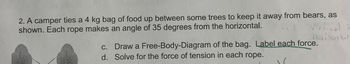 2. A camper ties a 4 kg bag of food up between some trees to keep it away from bears, as
shown. Each rope makes an angle of 35 degrees from the horizontal.
c.
d.
Virtical
Norisontal
Draw a Free-Body-Diagram of the bag. Label each force.
Solve for the force of tension in each rope.