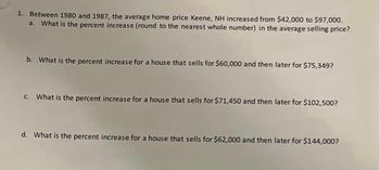 1. Between 1980 and 1987, the average home price Keene, NH increased from $42,000 to $97,000.
a. What is the percent increase (round to the nearest whole number) in the average selling price?
b. What is the percent increase for a house that sells for $60,000 and then later for $75,349?
c. What is the percent increase for a house that sells for $71,450 and then later for $102,500?
d. What is the percent increase for a house that sells for $62,000 and then later for $144,000?