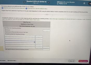 Question 8, EF14-21 (similar to)
Part 1 of 4
HW Score: 42%, 42 of 100 points
O Points: 0 of 29
Sa
The income statement and additional data of Daily Plus, Inc. follows:
(Click the icon to view the income statement.) (Click the icon to view the additional data.)
Prepare Daily Plus's statement of cash flows for the year ended September 30, 2024, using the indirect method. Include a separate section for non-cash investing and financing activities.
Complete the statement one section at a time, beginning with the cash flows from operating activities. (Use a minus sign or parentheses for amounts that result in a decrease in cash. If a box is n
used in the statement, leave the box empty; do not select a label or enter a zero.)
Daily Plus, Inc.
Statement of Cash Flows
Year Ended September 30, 2024
Cash Flows from Operating Activities:
Net Income
Adjustments to Reconcile Net Income to Net Cash
Provided by (Used for) Operating Activities:
Net Cash Provided by (Used for) Operating Activities
ext pages
Get more help
Clear all
Check answer