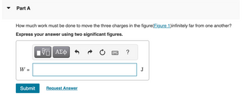 Part A
How much work must be done to move the three charges in the figure(Figure 1)infinitely far from one another?
Express your answer using two significant figures.
IΫΠΙ ΑΣΦ
W =
Submit
Request Answer
?
J