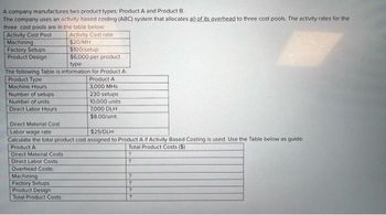 A company manufactures two product types: Product A and Product B.
The company uses an activity-based costing (ABC) system that allocates all of its overhead to three cost pools. The activity rates for the
three cost pools are in the table below:
Activity Cost rate
$20/MH
Activity Cost Pool
Machining
Factory Setups
Product Design
type
The following Table is information for Product A:
Product Type
Machine Hours
Number of setups
Number of units
Direct Labor Hours
$100/setup
$6,000 per product
Direct Material Costs
Direct Labor Costs
Overhead Costs:
Machining
Factory Setups
Product Design
Total Product Costs
Product A
3,000 MHs
230 setups
Direct Material Cost
Labor wage rate
$25/DLH
Calculate the total product cost assigned to Product A if Activity Based Costing is used. Use the Table below as guide:
Product A
Total Product Costs ($)
?
10,000 units
7,000 DLH
$8.00/unit
?
?
?
?
?