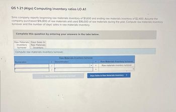 QS 1-21 (Algo) Computing inventory ratios LO A1
Sims company reports beginning raw materials inventory of $1,600 and ending raw materials inventory of $2,400. Assume the
company purchased $16,800 of raw materials and used $16,000 of raw materials during the year. Compute raw materials inventory
turnover and the number of days' sales in raw materials inventory.
Complete this question by entering your answers in the tabs below.
Raw Materials Days Sales In
Inventory
Raw Materials
turnover
Inventory
Compute raw materials inventory turnover.
Numerator:
1
1
1
Raw Materials Inventory turnover
Denominator:
Cew Materiala wwwntory turnover
Raw Materials Inventory turnover
Raw materials inventory turnover
Days Sales In Raw Materials Inventory >
0