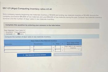 QS 1-21 (Algo) Computing inventory ratios LO A1
Sims company reports beginning raw materials inventory of $1,600 and ending raw materials inventory of $2,400. Assume the
company purchased $16,800 of raw materials and used $16,000 of raw materials during the year. Compute raw materials inventory
turnover and the number of days' sales in raw materials inventory.
Complete this question by entering your answers in the tabs below.
Raw Materials Days Sales In
Raw Materials
Inventory
Inventory
turnover
Compute the number of days' sales in raw materials inventory.
Numerator:
Days' Sales In Raw Materials Inventory
Denominator:
1
<Raw Materials Inventory turnover
Days
Days' Sales In Raw
Materials Inventory
Days' sales in raw materials
inventory
Days Sales in Raw Materials inventary >
0