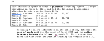 24.
Solo Transports operates under a perpetual inventory system. It began
operations on March 1, 2021, and had the following transactions
affecting inventory during March 2021.
March 1 Purchase
$1,500
300 units @ $5.00
150 units
March 5 Sale
March 10 Purchase
$1,751
340 units @ $5.15
320 units
March 15 Sale
$2,438
March 20 Purchase 460 units @ $5.30
March 25 Sale
280 units
Referring to Solo's information in the table above, determine the
cost of goods sold for the month of March 2021 and the ending
inventory balance (in dollars) at March 31, 2021. Assume FIFO
first and then re-do the problem assuming the company uses LIFO.