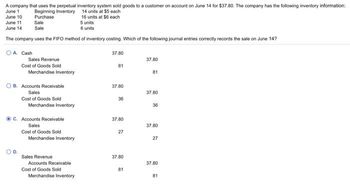 A company that uses the perpetual inventory system sold goods to a customer on account on June 14 for $37.80. The company has the following inventory information:
June 1
14 units at $5 each
Beginning Inventory
June 10
Purchase
16 units at $6 each
5 units
June 11
June 14
Sale
Sale
6 units
The company uses the FIFO method of inventory costing. Which of the following journal entries correctly records the sale on June 14?
OA. Cash
Sales Revenue
Cost of Goods Sold
Merchandise Inventory
OB. Accounts Receivable
Sales
Cost of Goods Sold
Merchandise Inventory
C. Accounts Receivable
Sales
Cost of Goods Sold
Merchandise Inventory
Sales Revenue
Accounts Receivable
Cost of Goods Sold
Merchandise Inventory
37.80
81
37.80
36
37.80
27
37.80
81
37.80
81
37.80
36
37.80
27
37.80
81