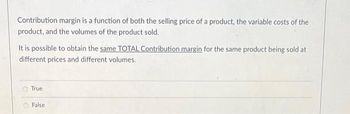 Contribution margin is a function of both the selling price of a product, the variable costs of the
product, and the volumes of the product sold.
It is possible to obtain the same TOTAL Contribution margin for the same product being sold at
different prices and different volumes.
True
False