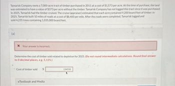 Tamarisk Company owns a 7,000-acre tract of timber purchased in 2011 at a cost of $1,573 per acre. At the time of purchase, the land
was estimated to have a value of $373 per acre without the timber. Tamarisk Company has not logged this tract since it was purchased.
In 2025, Tamarisk had the timber cruised. The cruise (appraiser) estimated that each acre contained 9.200 board feet of timber. In
2025, Tamarisk built 10 miles of roads at a cost of $8,400 per mile. After the roads were completed, Tamarisk logged and
sold 4,235 trees containing 1,035,000 board feet.
(a)
* Your answer is incorrect.
Determine the cost of timber sold related to depletion for 2025. (Do not round intermediate calculations. Round final answer
to 0 decimal places, e.g. 5,125.)
Cost of timber sold $
eTextbook and Medial
134550