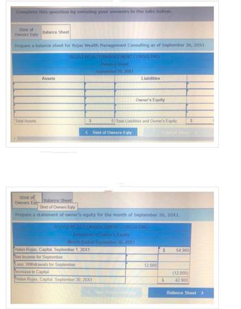 Complete this question by entering your answers in the tabs below.
Stmt of
Owners Eqty
Prepare a balance sheet for Rojas Wealth Management Consulting as of September 30, 20X1.
ROJAS WEALTH MANAGEMENT CONSULTING
Balance Sheet
September 30, 20X1
Total Assets
Stmt of
Owners Eqt
Balance Sheet
Assets
$
<Stmt of Owners Eqty
Helen Rojas, Capital, September 1, 20X1
Net income for September
Less: Withdrawals for September
Liabilities
0 Total Liabilities and Owner's Equity
Increase in Capital
Helen Rojas, Capital, September 30, 20X1
Owner's Equity
Balance Sheet
Stmt of Owners Eqty
Prepare a statement of owner's equity for the month of September 30, 20X1.
ROJAS WEALTH MANAGEMENT CONSULTING
Statement of Owner's Equity
Month Ended September 30, 20X1
Stunt of Owners Eqty
12,000
Balance Sheet >
$ 54,900
$
S
(12,000)
42,900
Balance Sheet >