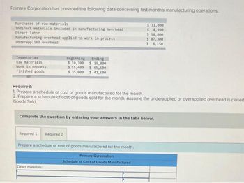 Primare Corporation has provided the following data concerning last month's manufacturing operations.
Purchases of raw materials
Indirect materials included in manufacturing overhead
Direct labor
Manufacturing overhead applied to work in process
Underapplied overhead
Inventories
Raw materials
Work in process
Finished goods
Beginning
$ 10,700
$ 55,400
Ending
$ 19,000
$ 65,600
$ 35,000 $ 43,600
Required:
1. Prepare a schedule of cost of goods manufactured for the month.
2. Prepare a schedule of cost of goods sold for the month. Assume the underapplied or overapplied overhead is closed
Goods Sold.
Direct materials:
Complete the question by entering your answers in the tabs below.
Required 1 Required 2
Prepare a schedule of cost of goods manufactured for the month.
$ 31,000
$ 4,990
$ 58,800
$ 87,300
$ 4,150
Primare Corporation
Schedule of Cost of Goods Manufactured