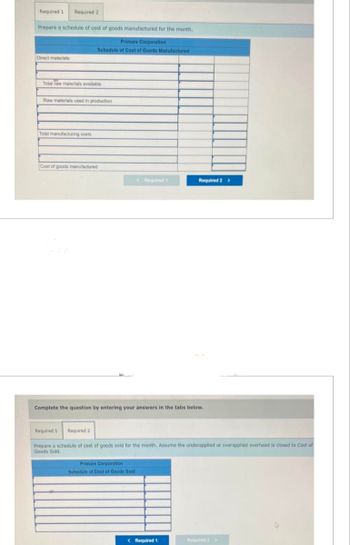 Required 1 Required 2
Prepare a schedule of cost of goods manufactured for the month.
Direct materials:
Total raw materials available
Raw materials used in production
Total manufacturing costs
Primare Corporation
Schedule of Cost of Goods Manufactured
Cost of goods manufactured
Required 1
Required 2
Complete the question by entering your answers in the tabs below.
< Required 1
Primare Corporation
Schedule of Cost of Goods Sold
Required 2 >
Prepare a schedule of cost of goods sold for the month. Assume the underapplied or overapplied overhead is closed to Cost of
Goods Sold.
< Required 1
Required 2 >