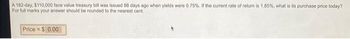 A 182-day, $110,000 face value treasury bill was issued 88 days ago when yields were 0.75%. If the current rate of return is 1.85%, what is its purchase price today?
For full marks your answer should be rounded to the nearest cent.
Price = $0.00
