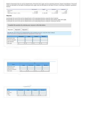 Baldwin Enterprises has two service departments, Personnel and Legal, and two operating divisions, Eastern and Western. Personnel
costs are allocated on the basis of employees and Legal costs are allocated on the basis of hours. A summary of Baldwin operations
follows:
Employees
Hours
Department direct costs
Required A
Complete this question by entering your answers in the tabs below.
Department costs
Personnel allocation
Legal allocation
Total costs
Costs
Department costs
Legal allocation
Personnel allocation
Total costs
Personnel
Required B Required C
Legal
Required:
a. Allocate the cost of the service departments to the operating divisions using the direct method.
b. Allocate the cost of the service departments to the operating divisions using the step method. Start with Legal.
c. Allocate the cost of the service departments to the operating divisions using the reciprocal method.
From
Total
Allocate the cost of the service departments to the operating divisions using the direct method.
Note: Amounts to be deducted should be indicated by a minus sign.
Personnel
S
$
$
Personnel
OS
0 $
Legal
0 $
Personnel
Legal
10,800
$ 330,000
0 $
Legal
Personnel
0 $
0 $
Eastern
To
0 $
Legal
0 $
Eastern
Eastern
$ 190,000
0 $
48
Western
os
0 $
Western
Western
Eastern
0
120
5,400
$ 1,230,000
Western
48
1,800
$ 820,000