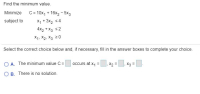 Find the minimum value.
Minimize C= 10x, + 16x2 - 5x3
X, + 3x2 54
4x2 + X3 s2
subject to
X1, X2, X3 20
Select the correct choice below and, if necessary, fill in the answer boxes to complete your choice
O A. The minimum value C =
occurs at x, =
X2 =, X3 =
O B. There is no solution.
