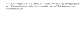 1. What drives the plot of the Iliad? What is the basic conflict? What choices do the protagonists
have? What decisions do they make? How is the conflict resolved? How do subplots echo or
contrast the main plot?